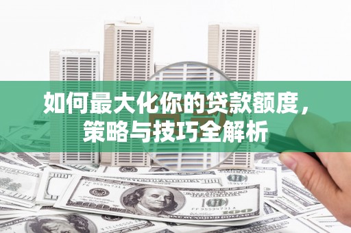 江阳如何最大化你的贷款额度，策略与技巧全解析